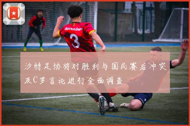 沙特足协将对胜利与国民赛后冲突及C罗言论进行全面调查