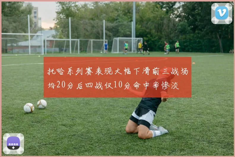 托哈系列赛表现大幅下滑前三战场均20分后四战仅10分命中率惨淡