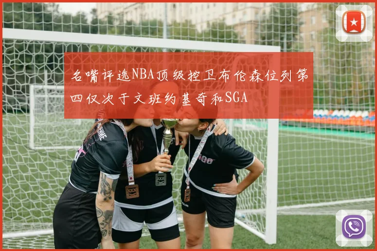 名嘴评选NBA顶级控卫布伦森位列第四仅次于文班约基奇和SGA