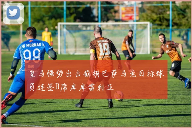 皇马强势出击截胡巴萨马竞目标球员连签B席库库雷利亚