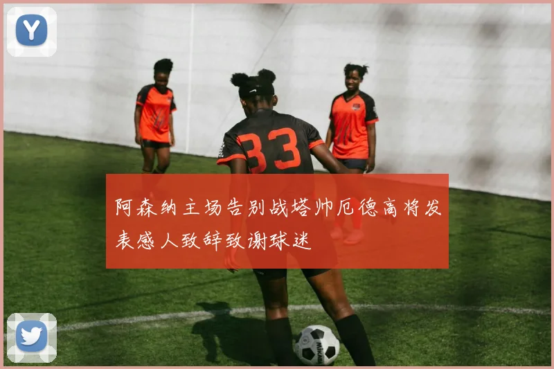 阿森纳主场告别战塔帅厄德高将发表感人致辞致谢球迷