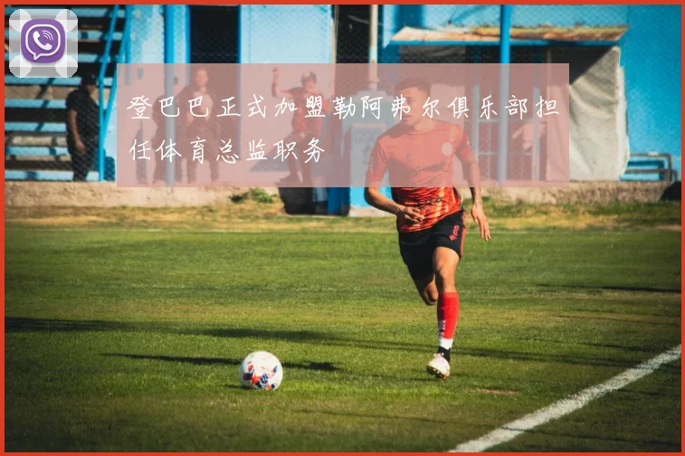 登巴巴正式加盟勒阿弗尔俱乐部担任体育总监职务