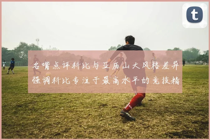 名嘴点评科比与亚历山大风格差异强调科比专注于最高水平的竞技精神