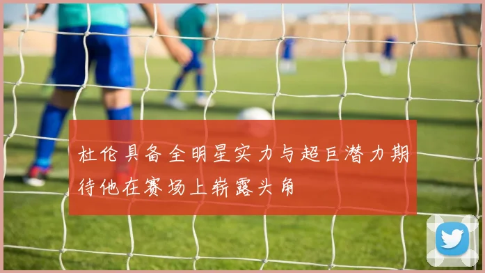 杜伦具备全明星实力与超巨潜力期待他在赛场上崭露头角