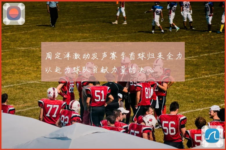 周定洋激动发声赛季首球归来全力以赴为球队贡献力量的决心