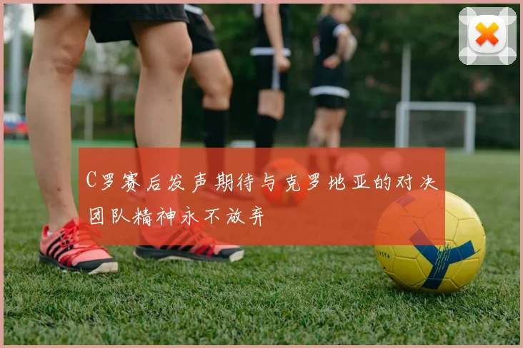 C罗赛后发声期待与克罗地亚的对决团队精神永不放弃