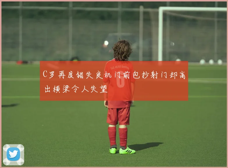 C罗再度错失良机门前包抄射门却高出横梁令人失望