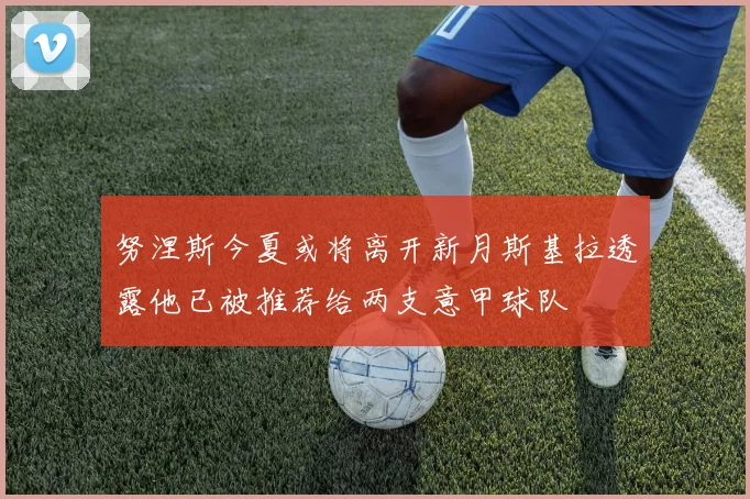 努涅斯今夏或将离开新月斯基拉透露他已被推荐给两支意甲球队
