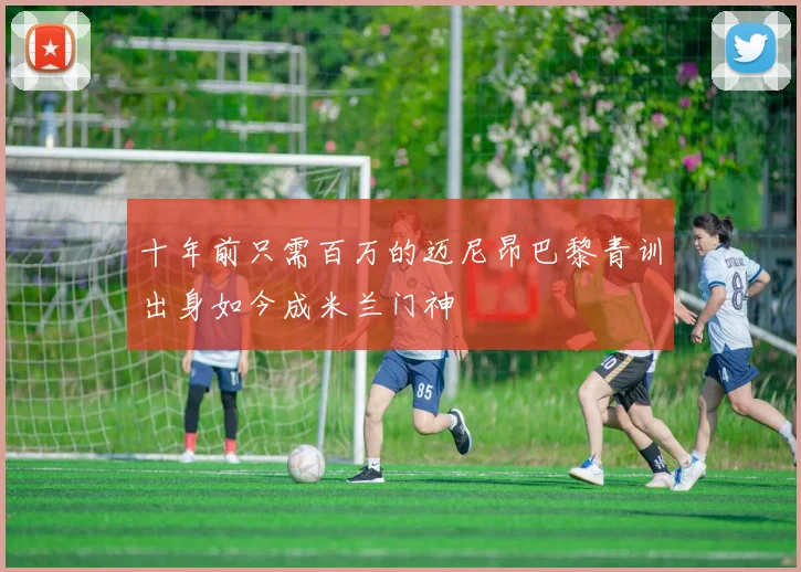 十年前只需百万的迈尼昂巴黎青训出身如今成米兰门神
