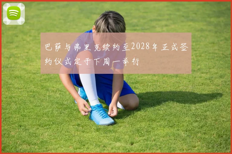 巴萨与弗里克续约至2028年正式签约仪式定于下周一举行