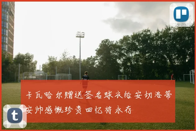 卡瓦哈尔赠送签名球衣给安切洛蒂安帅感慨珍贵回忆将永存