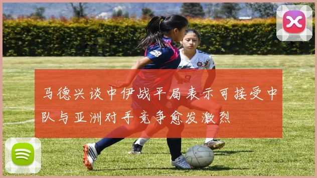 马德兴谈中伊战平局表示可接受中队与亚洲对手竞争愈发激烈
