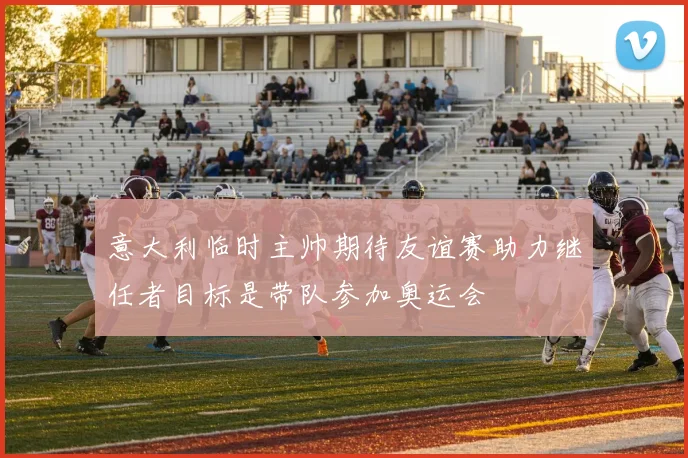 意大利临时主帅期待友谊赛助力继任者目标是带队参加奥运会