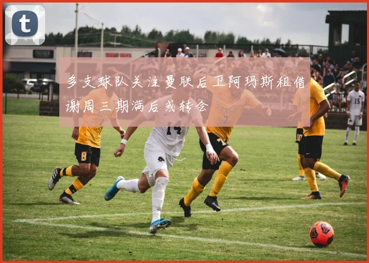 多支球队关注曼联后卫阿玛斯租借谢周三期满后或转会